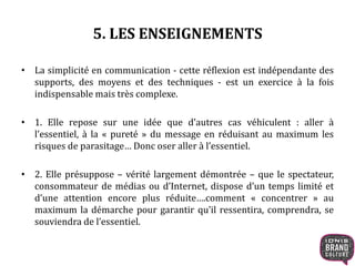 5. LES ENSEIGNEMENTS 
• La simplicité en communication - cette réflexion est indépendante des 
supports, des moyens et des techniques - est un exercice à la fois 
indispensable mais très complexe. 
• 1. Elle repose sur une idée que d’autres cas véhiculent : aller à 
l’essentiel, à la « pureté » du message en réduisant au maximum les 
risques de parasitage… Donc oser aller à l’essentiel. 
• 2. Elle présuppose – vérité largement démontrée – que le spectateur, 
consommateur de médias ou d’Internet, dispose d’un temps limité et 
d’une attention encore plus réduite….comment « concentrer » au 
maximum la démarche pour garantir qu’il ressentira, comprendra, se 
souviendra de l’essentiel. 
 