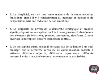 • 3. La simplicité, en tant que vertu majeure de la communication, 
fonctionne quand il y a concentration du message et puissance de 
l’expression (mais non réduction de son ambition). 
• 4. La simplicité au niveau de la démarche stratégique et créative 
signifie, et quasi sans exception, qu’il faut courageusement abandonner 
des éléments (informations, preuves, promesses, signifiants…) pour 
favoriser la perception positive du message central… 
• 5. Ce qui signifie aussi, puisqu’il ne s’agit pas de se limiter à un seul 
message, que la démarche vertueuse de communication consiste à 
articuler différents objectifs, différentes expressions, différents 
moyens. La réussite actuelle repose largement sur ce savoir-faire. 
 