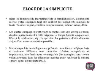 ELOGE DE LA SIMPLICITE 
• Dans les domaines du marketing et de la communication, la simplicité 
mérite d’être soulignée tant elle contient les ingrédients majeurs de 
toute réussite : impact, émotion, compréhension, mémorisation, désir. 
• Les quatre campagnes d’affichage suivantes sont des exemples parmi 
d’autres qui répondent à cette exigence. Le temps, hormis les questions 
liées à la réalisation, n’y change rien. La puissance d’hier demeure 
aujourd’hui sans contestation possible. 
• Mais chaque fois la « trilogie » est présente : une idée stratégique forte 
et vraiment différente, une traduction créative interpellante et 
impliquante, une finalisation remarquable (les exemples sont choisis 
volontairement dans les décennies passées pour renforcer la culture 
« mark-com » de nos lecteurs…). 
 