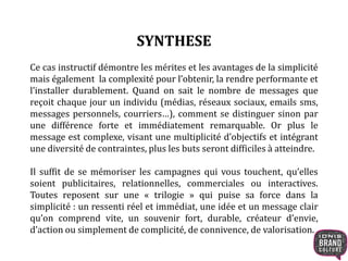 SYNTHESE 
Ce cas instructif démontre les mérites et les avantages de la simplicité 
mais également la complexité pour l’obtenir, la rendre performante et 
l’installer durablement. Quand on sait le nombre de messages que 
reçoit chaque jour un individu (médias, réseaux sociaux, emails sms, 
messages personnels, courriers…), comment se distinguer sinon par 
une différence forte et immédiatement remarquable. Or plus le 
message est complexe, visant une multiplicité d’objectifs et intégrant 
une diversité de contraintes, plus les buts seront difficiles à atteindre. 
Il suffit de se mémoriser les campagnes qui vous touchent, qu’elles 
soient publicitaires, relationnelles, commerciales ou interactives. 
Toutes reposent sur une « trilogie » qui puise sa force dans la 
simplicité : un ressenti réel et immédiat, une idée et un message clair 
qu’on comprend vite, un souvenir fort, durable, créateur d’envie, 
d’action ou simplement de complicité, de connivence, de valorisation. 
 