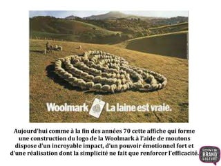 Aujourd’hui comme à la fin des années 70 cette affiche qui forme 
une construction du logo de la Woolmark à l’aide de moutons 
dispose d’un incroyable impact, d’un pouvoir émotionnel fort et 
d’une réalisation dont la simplicité ne fait que renforcer l’efficacité. 
 