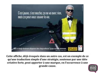 Cette affiche, déjà évoquée dans un autre cas, est un exemple de ce 
qu’une traduction simple d’une stratégie, soutenue par une idée 
créative forte, peut apporter à une marque, en l’occurrence à une 
grande cause. 
 
