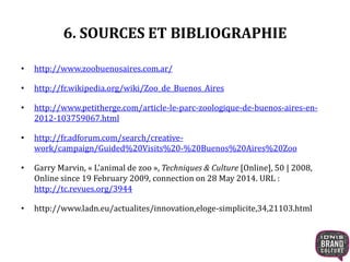 6. SOURCES ET BIBLIOGRAPHIE 
• http://www.zoobuenosaires.com.ar/ 
• http://fr.wikipedia.org/wiki/Zoo_de_Buenos_Aires 
• http://www.petitherge.com/article-le-parc-zoologique-de-buenos-aires-en- 
2012-103759067.html 
• http://fr.adforum.com/search/creative-work/ 
campaign/Guided%20Visits%20-%20Buenos%20Aires%20Zoo 
• Garry Marvin, « L’animal de zoo », Techniques & Culture [Online], 50 | 2008, 
Online since 19 February 2009, connection on 28 May 2014. URL : 
http://tc.revues.org/3944 
• http://www.ladn.eu/actualites/innovation,eloge-simplicite,34,21103.html 
 