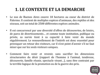 1. LE CONTEXTE ET LA DEMARCHE 
• Le zoo de Buenos Aires couvre 18 hectares au coeur du district de 
Palermo. Il contient de multiples espèces d’animaux, des reptiles et des 
oiseaux, soit un total de 2500 différentes espèces animales. 
• Il est concurrencé par une diversité d’offres de découvertes, de loisirs, 
de parcs de divertissements… et comme toute institution, publique ou 
privée, sa survie tient à sa capacité à faire venir du monde 
régulièrement. Le renouvellement de l’intérêt est donc essentiel pour 
provoquer un retour des visiteurs, car il n’est point d’avenir s’il ne faut 
miser que sur les seuls visiteurs uniques. 
• Comment faire venir et revenir, sans sacrifier les dimensions 
structurantes du désir (rapport de l’homme à l’animal, tendresse, 
découverte, famille réunie, spectacle vivant…), sans être contraint par 
la terrible logique de la promotion ou de la guerre des prix. 
 