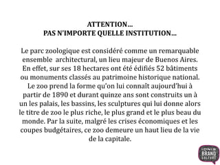 ATTENTION… 
PAS N’IMPORTE QUELLE INSTITUTION… 
Le parc zoologique est considéré comme un remarquable 
ensemble architectural, un lieu majeur de Buenos Aires. 
En effet, sur ses 18 hectares ont été édifiés 52 bâtiments 
ou monuments classés au patrimoine historique national. 
Le zoo prend la forme qu’on lui connaît aujourd’hui à 
partir de 1890 et durant quinze ans sont construits un à 
un les palais, les bassins, les sculptures qui lui donne alors 
le titre de zoo le plus riche, le plus grand et le plus beau du 
monde. Par la suite, malgré les crises économiques et les 
coupes budgétaires, ce zoo demeure un haut lieu de la vie 
de la capitale. 
 