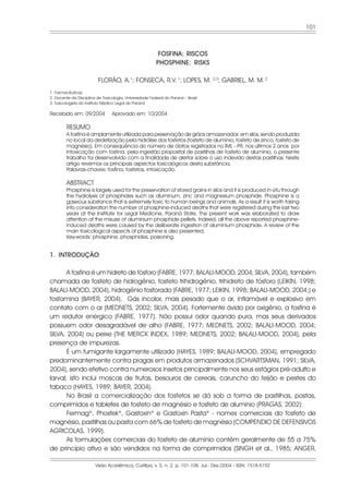 101



                                                          FOSFINA: RISCOS
                                                         PHOSPHINE: RISKS

                          FLORÃO, A.1; FONSECA, R.V. 1; LOPES, M. 2,3; GABRIEL, M. M. 2
1. Farmacêuticas
2. Docente da Disciplina de Toxicologia, Universidade Federal do Paraná – Brasil
3. Toxicologista do Instituto Médico Legal do Paraná

Recebido em: 09/2004             Aprovado em: 10/2004

         RESUMO
         A fosfina é amplamente utilizada para preservação de grãos armazenados em silos, sendo produzida
         no local da dedetização pela hidrólise dos fosfetos (fosfeto de alumínio, fosfeto de zinco, fosfeto de
         magnésio). Em conseqüência do número de óbitos registrados no IML - PR, nos últimos 2 anos por
         intoxicação com fosfina, pela ingestão proposital de pastilhas de fosfeto de alumínio, o presente
         trabalho foi desenvolvido com a finalidade de alertar sobre o uso indevido destas pastilhas. Neste
         artigo revemos os principais aspectos toxicológicos desta substância.
         Palavras-chaves: fosfina, fosfetos, intoxicação.

         ABSTRACT
         Phosphine is largely used for the preservation of stored grains in silos and it is produced in-situ through
         the hydrolysis of phosphides such as aluminum, zinc and magnesium phosphide. Phosphine is a
         gaseous substance that is extremely toxic to human beings and animals. As a result it is worth taking
         into consideration the number of phosphine-induced deaths that were registered during the last two
         years at the Institute for Legal Medicine, Paraná State. The present work was elaborated to draw
         attention at the misuse of aluminium phosphide pellets. Indeed, all the above reported phosphine-
         induced deaths were caused by the deliberate ingestion of aluminium phosphide. A review of the
         main toxicological aspects of phosphine is also presented.
         Key-words: phosphine, phosphides, poisoning.


1. INTRODUÇÃO

       A fosfina é um hidreto de fósforo (FABRE, 1977; BALALI-MOOD, 2004; SILVA, 2004), também
chamada de fosfeto de hidrogênio, fosfeto trihidrogênio, trihidreto de fósforo (LEIKIN, 1998;
BALALI-MOOD, 2004), hidrogênio fosforado (FABRE, 1977; LEIKIN, 1998; BALALI-MOOD, 2004;) e
fosfamina (BAYER, 2004). Gás incolor, mais pesado que o ar, inflamável e explosivo em
contato com o ar (MEDNETS, 2002; SILVA, 2004). Fortemente ávido por oxigênio, a fosfina é
um redutor enérgico (FABRE, 1977). Não possui odor quando pura, mas seus derivados
possuem odor desagradável de alho (FABRE, 1977; MEDNETS, 2002; BALALI-MOOD, 2004;
SILVA, 2004) ou peixe (THE MERCK INDEX, 1989; MEDNETS, 2002; BALALI-MOOD, 2004), pela
presença de impurezas.
       É um fumigante largamente utilizado (HAYES, 1989; BALALI-MOOD, 2004), empregado
predominantemente contra pragas em produtos armazenados (SCHVARTSMAN, 1991; SILVA,
2004), sendo efetivo contra numerosos insetos principalmente nos seus estágios pré-adulto e
larval; isto inclui moscas de frutas, besouros de cereais, caruncho do feijão e pestes do
tabaco (HAYES, 1989; BAYER, 2004).
       No Brasil a comercialização dos fosfetos se dá sob a forma de pastilhas, pastas,
comprimidos e tabletes de fosfeto de magnésio e fosfeto de alumínio (PRAGAS, 2002):
       Fermag®, Phostek®, Gastoxin® e Gastoxin Pasta® - nomes comerciais do fosfeto de
magnésio, pastilhas ou pasta com 66% de fosfeto de magnésio (COMPENDIO DE DEFENSIVOS
AGRICOLAS, 1999).
       As formulações comerciais do fosfeto de alumínio contêm geralmente de 55 a 75%
de princípio ativo e são vendidos na forma de comprimidos (SINGH et al., 1985; ANGER,

                        Visão Acadêmica, Curitiba, v. 5, n. 2, p. 101-108, Jul.- Dez./2004 - ISSN: 1518-5192
 