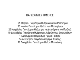 21 Μαρτίου Παγκόσμια Ημέρα κατά του Ρατσισμού
20 Ιουνίου Παγκόσμια Ημέρα των Προσφύγων
20 Νοεμβρίου Παγκόσμια Ημέρα για τα Δικαιώματα του Παιδιού
10 Δεκεμβρίου Παγκόσμια Ημέρα των Ανθρώπινων Δικαιωμάτων
11 Δεκεμβρίου Παγκόσμια Ημέρα Παιδιού
14 Δεκεμβρίου Παγκόσμια Ημέρα Αγάπης
18 Δεκεμβρίου Παγκόσμια Ημέρα Μετανάστη
ΠΑΓΚΟΣΜΙΕΣ ΗΜΕΡΕΣ
 