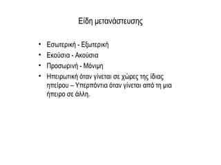Είδη μετανάστευσης
• Εσωτερική - Εξωτερική
• Εκούσια - Ακούσια
• Προσωρινή - Μόνιμη
• Ηπειρωτική όταν γίνεται σε χώρες της ίδιας
ηπείρου – Υπερπόντια όταν γίνεται από τη μια
ήπειρο σε άλλη.
 