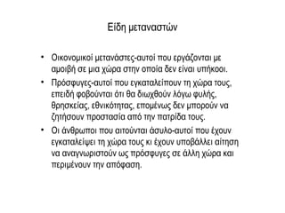 Είδη μεταναστών
• Οικονομικοί μετανάστες-αυτοί που εργάζονται με
αμοιβή σε μια χώρα στην οποία δεν είναι υπήκοοι.
• Πρόσφυγες-αυτοί που εγκαταλείπουν τη χώρα τους,
επειδή φοβούνται ότι θα διωχθούν λόγω φυλής,
θρησκείας, εθνικότητας, επομένως δεν μπορούν να
ζητήσουν προστασία από την πατρίδα τους.
• Οι άνθρωποι που αιτούνται άσυλο-αυτοί που έχουν
εγκαταλείψει τη χώρα τους κι έχουν υποβάλλει αίτηση
να αναγνωριστούν ως πρόσφυγες σε άλλη χώρα και
περιμένουν την απόφαση.
 