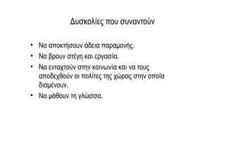 Δυσκολίες που συναντούν
• Να αποκτήσουν άδεια παραμονής.
• Να βρουν στέγη και εργασία.
• Να ενταχτούν στην κοινωνία και να τους
αποδεχθούν οι πολίτες της χώρας στην οποία
διαμένουν.
• Να μάθουν τη γλώσσα.
 