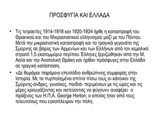 ΠΡΟΣΦΥΓΙΑ ΚΑΙ ΕΛΛΑΔΑ
• Τις τετραετίες 1914-1918 και 1920-1924 ήρθε η καταστροφή του
Θρακικού και του Μικρασιατικού ελληνισμού μαζί με του Πόντου.
Μετά την μικρασιατική καταστροφή και τα τραγικά γεγονότα της
Σμύρνης σε βάρος των Αρμενίων και των Ελλήνων από τον κεμαλικό
στρατό 1,5 εκατομμύριο περίπου Έλληνες ξεριζώθηκαν από την Μ.
Ασία και την Ανατολική Θράκη και ήρθαν πρόσφυγες στην Ελλάδα
σε τραγική κατάσταση.
• «Δε θυμάμαι παρόμοιο επεισόδιο ανθρώπινης συμφοράς στην
Ιστορία. Με τα πυρπολημένα σπίτια πίσω τους οι κάτοικοι της
Σμύρνης-άνδρες, γυναίκες, παιδιά- περιμένουν με τις ώρες και τις
μέρες κραυγάζοντας και ικετεύοντας να φύγουν» αναφέρει ο
πρόξενος των Η.Π.Α. George Horton, ο οποίος ήταν από τους
τελευταίους που εγκατέλειψαν την πόλη.
 