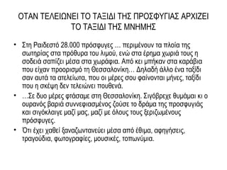 ΟΤΑΝ ΤΕΛΕΙΩΝΕΙ ΤΟ ΤΑΞΙΔΙ ΤΗΣ ΠΡΟΣΦΥΓΙΑΣ ΑΡΧΙΖΕΙ
ΤΟ ΤΑΞΙΔΙ ΤΗΣ ΜΝΗΜΗΣ
• Στη Ραιδεστό 28.000 πρόσφυγες … περιμένουν τα πλοία της
σωτηρίας στα πρόθυρα του λιμού, ενώ στα έρημα χωριά τους η
σοδειά σαπίζει μέσα στα χωράφια. Από κει μπήκαν στα καράβια
που είχαν προορισμό τη Θεσσαλονίκη… Δηλαδή άλλο ένα ταξίδι
σαν αυτά τα ατελείωτα, που οι μέρες σου φαίνονται μήνες, ταξίδι
που η σκέψη δεν τελειώνει πουθενά.
• …Σε δυο μέρες φτάσαμε στη Θεσσαλονίκη. Σιγόβρεχε θυμάμαι κι ο
ουρανός βαριά συννεφιασμένος ζούσε το δράμα της προσφυγιάς
και σιγόκλαιγε μαζί μας, μαζί με όλους τους ξεριζωμένους
πρόσφυγες.
• Ότι έχει χαθεί ξαναζωντανεύει μέσα από έθιμα, αφηγήσεις,
τραγούδια, φωτογραφίες, μουσικές, τοπωνύμια.
 