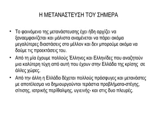 Η ΜΕΤΑΝΑΣΤΕΥΣΗ ΤΟΥ ΣΗΜΕΡΑ
• Το φαινόμενο της μετανάστευσης έχει ήδη αρχίζει να
ξαναεμφανίζεται και μάλιστα αναμένεται να πάρει ακόμα
μεγαλύτερες διαστάσεις στο μέλλον και δεν μπορούμε ακόμα να
δούμε τις προεκτάσεις του.
• Από τη μία έχουμε πολλούς Έλληνες και Ελληνίδες που αναζητούν
μια καλύτερη τύχη από αυτή που έχουν στην Ελλάδα της κρίσης σε
άλλες χώρες.
• Από την άλλη η Ελλάδα δέχεται πολλούς πρόσφυγες και μετανάστες
με αποτέλεσμα να δημιουργούνται τεράστια προβλήματα-στέγης,
σίτισης, ιατρικής περίθαλψης, υγιεινής- και στις δυο πλευρές.
 