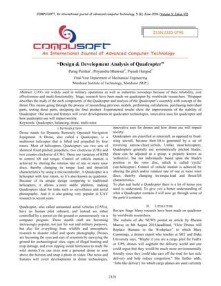 COMPUSOFT, An international journal of advanced computer technology, 5 (6), June-2016 (Volume-V, Issue-VI)
2128
“Design & Development Analysis of Quadcopter”
Parag Parihar1
, Priyanshu Bhawsar2
, Piyush Hargod3
Final Year Department of Mechanical Engineering
Mandsaur Institute of Technology, Mandsaur (M.P.)
Abstract: UAVs are widely used in military operations as well as industries nowadays because of their reliability, cost
effectiveness and multi-functionality. Stage, research have been made on quadcopter by worldwide researchers. Thispaper
describes the study of the each components of the Quadcopter and analysis of the Quadcopter‟s assembly with concept of the
thrust.This means going through the process of researching previous models, performing calculations, purchasing individual
parts, testing those parts, designing the final product. Experimental results show the improvements of the stability of
Quadcopter. Our news and features will cover developments in quadcopter technologies, innovative uses for quadcopter and
how quadcopter use will impact society.
Keywords: Quadcopter, balancing, drone, multi-rotor
I. INTRODUCTION
Drone stands for Dynamic Remotely Operated Navigation
Equipment. A Drone, also called a Quadcopter, is a
multirotor helicopter that is lifted and propelled by four
rotors. Most of helicopters, Quadcopters use two sets of
identical fixed pitched propellers; two clockwise (CW) and
two counter-clockwise (CCW). These use variation of RPM
to control lift and torque. Control of vehicle motion is
achieved by altering the rotation rate of one or more rotor
discs, thereby changing its torque load and thrust/lift
characteristics by using a microcontroller. A Quadcopter is a
helicopter with four rotors, so it‟s also known as quadrotor.
Because of its unique design comparing to traditional
helicopters, it allows a more stable platform, making
Quadcopters ideal for tasks such as surveillance and aerial
photography. And it is also getting very popular in UAV
research in recent years.
Quadcopter, also called unmanned aerial vehicles (UAVs),
have no human pilot onboard, and instead are either
controlled by a person on the ground or autonomously via a
computer program. These stealth craft are becoming
increasingly popular, not just for war and military purposes,
but also for everything from wildlife and atmospheric
research to disaster relief and sports photography. Drones
are becoming the eyes and ears of scientists by surveying the
ground for archaeological sites, signs of illegal hunting and
crop damage, and even zipping inside hurricanes to study the
wild storms.You can even rent a personal drone to soar
above the horizon and snap a photo or video. Our news and
features will cover developments in drone technologies,
innovative uses for drones and how drone use will impact
society.
Quadcopters are classified as rotorcraft, as opposed to fixed-
wing aircraft, because their lift is generated by a set of
revolving narrow-chord airfoils. Unlike most helicopters,
Quadcopters generally use symmetrically pitched blades;
these can be adjusted as a group, a property known as
'collective', but not individually based upon the blade's
position in the rotor disc, which is called 'cyclic'
(see helicopter). Control of vehicle motion is achieved by
altering the pitch and/or rotation rate of one or more rotor
discs, thereby changing its torque load and thrust/lift
characteristics.
To plan and build a Quadcopter there is a lot of terms you
need to understand. To give you a better understanding of
what a Quadcopter contains I will now go through some of
the parts it contains.
II. LITERATURE
Review Stage Many research have been made on quadrotor
by worldwide researchers.
The website of abc NEWS posted an article by Rheana
Murray on 8th August 2014,headlined, “How Drones will
Replace Humans in the Workplace” to which Mary
Cummings, a drones expert who teaches at MIT and Duke
University says, “Maybe if you are a cargo pilot for FedEx
or UPS, drones will augment the delivery world and one
could argue that they would be much more environmentally
friendly since they could take cars off the road for last mile
delivery and help reduce congestion.” She further adds,
“Jobs like delivery for which cargo planes are used currently
ISSN:2320-0790
 