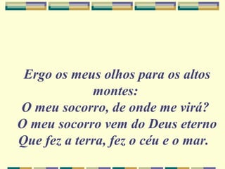 Ergo os meus olhos para os altos
montes:
O meu socorro, de onde me virá?
O meu socorro vem do Deus eterno
Que fez a terra, fez o céu e o mar.
 