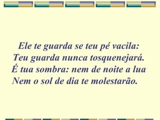 Ele te guarda se teu pé vacila:
Teu guarda nunca tosquenejará.
É tua sombra: nem de noite a lua
Nem o sol de dia te molestarão.
 