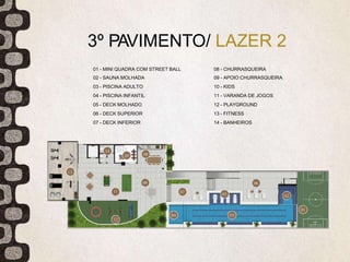 3º PAVIMENTO/ LAZER 2
01 - MINI QUADRA COM STREET BALL
02 - SAUNA MOLHADA
03 - PISCINA ADULTO
04 - PISCINA INFANTIL
05 - DECK MOLHADO
06 - DECK SUPERIOR
07 - DECK INFERIOR
08 - CHURRASQUEIRA
09 - APOIO CHURRASQUEIRA
10 - KIDS
11 - VARANDA DE JOGOS
12 - PLAYGROUND
13 - FITNESS
14 - BANHEIROS
 