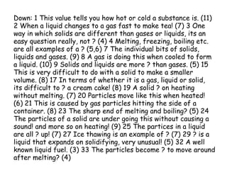 Down: 1 This value tells you how hot or cold a substance is. (11)
2 When a liquid changes to a gas fast to make tea! (7) 3 One
way in which solids are different than gases or liquids, its an
easy question really, not ? (4) 4 Melting, freezing, boiling etc.
are all examples of a ? (5,6) 7 The individual bits of solids,
liquids and gases. (9) 8 A gas is doing this when cooled to form
a liquid. (10) 9 Solids and liquids are more ? than gases. (5) 15
This is very difficult to do with a solid to make a smaller
volume. (8) 17 In terms of whether it is a gas, liquid or solid,
its difficult to ? a cream cake! (8) 19 A solid ? on heating
without melting. (7) 20 Particles move like this when heated!
(6) 21 This is caused by gas particles hitting the side of a
container. (8) 23 The sharp end of melting and boiling? (5) 24
The particles of a solid are under going this without causing a
sound! and more so on heating! (9) 25 The partices in a liquid
are all ? up! (7) 27 Ice thawing is an example of ? (7) 29 ? is a
liquid that expands on solidifying, very unusual! (5) 32 A well
known liquid fuel. (3) 33 The particles become ? to move around
after melting? (4)
 