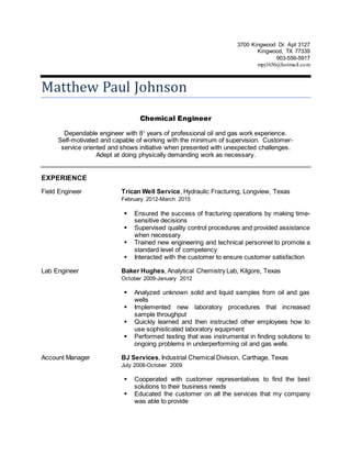 3700 Kingwood Dr. Apt 3127
Kingwood, TX 77339
903-556-5917
mpj1656@hotmail.com
Matthew Paul Johnson
Chemical Engineer
Dependable engineer with 8+
years of professional oil and gas work experience.
Self-motivated and capable of working with the minimum of supervision. Customer-
service oriented and shows initiative when presented with unexpected challenges.
Adept at doing physically demanding work as necessary.
EXPERIENCE
Field Engineer Trican Well Service, Hydraulic Fracturing, Longview, Texas
February 2012-March 2015
 Ensured the success of fracturing operations by making time-
sensitive decisions
 Supervised quality control procedures and provided assistance
when necessary
 Trained new engineering and technical personnel to promote a
standard level of competency
 Interacted with the customer to ensure customer satisfaction
Lab Engineer Baker Hughes, Analytical Chemistry Lab, Kilgore, Texas
October 2009-January 2012
 Analyzed unknown solid and liquid samples from oil and gas
wells
 Implemented new laboratory procedures that increased
sample throughput
 Quickly learned and then instructed other employees how to
use sophisticated laboratory equipment
 Performed testing that was instrumental in finding solutions to
ongoing problems in underperforming oil and gas wells
Account Manager BJ Services, Industrial Chemical Division, Carthage, Texas
July 2008-October 2009
 Cooperated with customer representatives to find the best
solutions to their business needs
 Educated the customer on all the services that my company
was able to provide
 