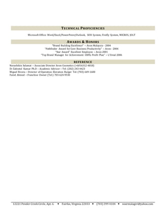 12221 Pender Creek Circle, Apt. G  Fairfax, Virginia 22033  (703) 399 4104  noormalagiri@yahoo.com
TECHNICAL PROFICIENCIES
Microsoft Office: Word/Excel/PowerPoint/Outlook, SOH System, Firefly System, MICROS, JOLT
AWARDS & HONORS
“Brand Building Excellence” – Avon Malaysia - 2004
“Pathfinder Award for Core Business Productivity” – Avon - 2004
“Star Award” Excellent Employee – Avon 2001
“Top Brand Manager for Achievement 100% Profit Plan” – L’Oreal 2006
REFERENCE
Norashikin Selamat – Associate Director Avon Cosmetics (+6016312-4818)
Dr Zahratul Kamar Ph.D – Academic Advisor – Tel: (202) 243-4423
Miguel Rivera – Director of Operation Elevation Burger Tel: (703) 649-1600
Fared Ahmed – Franchise Owner (Tel:) 703-624-9530
 