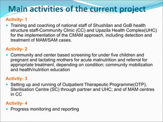 Main activities of the current project
Activity- 1
 Training and coaching of national staff of Shushilan and GoB health
structure staff-Community Clinic (CC) and Upazila Health Complex(UHC)
for the implementation of the CMAM approach, including detection and
treatment of MAM/SAM cases.
Activity- 2
 Community and center based screening for under five children and
pregnant and lactating mothers for acute malnutrition and referral for
appropriate treatment, depending on condition; community mobilization
and health/nutrition education
Activity- 3
 Setting up and running of Outpatient Therapeutic Programme(OTP),
Sterilisation Centre (SC) through partner and UHC; and of MAM centres
in CC
Activity- 4
 Progress monitoring and reporting
 
