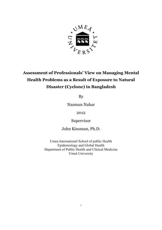 i
Assessment of Professionals’ View on Managing Mental
Health Problems as a Result of Exposure to Natural
Disaster (Cyclone) in Bangladesh
By
Nazmun Nahar
2012
Supervisor
John Kinsman, Ph.D.
Umea International School of public Health
Epidemiology and Global Health
Department of Public Health and Clinical Medicine
Umeå University
 