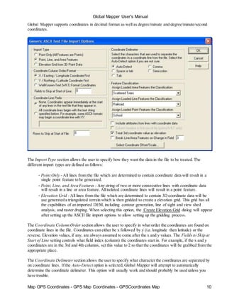 Global Mapper User's Manual
Map GPS Coordinates - GPS Map Coordinates - GPSCoordinates Map 10
Global Mapper supports coordinates in decimal format as well as degree/minute and degree/minute/second
coordinates.
The Import Type section allows the user to specify how they want the data in the file to be treated. The
different import types are defined as follows:
• Point Only - All lines from the file which are determined to contain coordinate data will result in a
single point feature to be generated.
• Point, Line, and Area Features - Any string of two or more consecutive lines with coordinate data
will result in a line or area feature. Allisolated coordinate lines will result in a point feature.
• Elevation Grid - All lines from the file which are determined to contain 3D coordinate data will be
use generated a triangulated terrain which is then gridded to create a elevation grid. This grid has all
the capabilities of an imported DEM, including contour generation, line of sight and view shed
analysis, and raster draping. When selecting this option, the Create Elevation Grid dialog will appear
after setting up the ASCII file import options to allow setting up the gridding process.
The Coordinate Column Order section allows the user to specify in what order the coordinates are found on
coordinate lines in the file. Coordinates can either be x followed by y (i.e. longitude then latitude) or the
reverse. Elevation values, if any, are always assumed to come after the x and y values. The Fields to Skip at
Start of Line setting controls what field index (column) the coordinates start in. For example, if the x and y
coordinates are in the 3rd and 4th columns, set this value to 2 so that the coordinates will be grabbed from the
appropriate place.
The Coordinate Delimeter section allows the user to specify what character the coordinates are separated by
on coordinate lines. If the Auto-Detect option is selected, Global Mapper will attempt to automatically
determine the coordinate delimeter. This option will usually work and should probably be used unless you
have trouble.
 