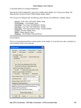 Map GPS Coordinates - GPS Map Coordinates - GPSCoordinates Map 100
Global Mapper User's Manual
5 CHANGE DISPLAY CHARACTERISTICS
Selecting the [Tools/Configuration] menu item or toolbar button displays the Configuration dialog. This
dialog provides for general setup of Global Mapper display options.
The Configuration dialog provides the following panels allowing the modification of display options:
• General - Scale, Units, and Position Display Setup
• Vector Display - Vector Display Setup
• Area Styles - Area Type Color/Fill/Border Settings
• Line Styles - Line Type Color/Width/Style Settings
• Point Styles - Point Type Symbol Settings / Custom Symbols
• Vertical - Elevation Display Setup
• Shader - Shader-Specific Setup
• Projection - Select Display Projection/Datum
General Options
The General panel(pictured below) controls options for the display of vector data (areas,lines, and points) as
well as position format on the status bar.
 