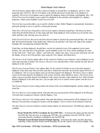 Map GPS Coordinates - GPS Map Coordinates - GPSCoordinates Map 101
Global Mapper User's Manual
The Grid Display options allow for the control of whether or not grid lines are displayed, and if so, what
projection they will be in. The No Grid option is the default and causes no grid lines to be displayed or
exported. The Lat/Lon Grid options causes a grid to be displayed along even latitude and longitude lines. The
Global Projection Grid option causes a grid to be displayed in the currently selected global (i.e. display)
projection, which can be modified on the Projection tab.
The Grid Spacing section allows you to specify whether to allow Global Mapper to automatically determine a
good grid spacing to use or to specify a custom grid spacing.
If the Show All Grid Lines Regardlessof ZoomScale option is checked, all grid lines will always be shown
rather than the default behavior of only major grid lines being displayed when zoomed way out and the more
minor grid lines only showing up as you zoom in.
If the Extend Grid Lines Beyond Loaded Data Bounds option is checked,the generated grid lines will extend a
little bit beyond the bounds of the loaded data. Otherwise,the grid lines will stop at the edge of the smallest
bounding box encompassing all loaded data files.
If grid lines are being displayed, the grid lines can also be exported to any of the supported vector export
formats. The color and style of the grid lines can be modified on the Line Styles tab by modifying the styles
for the "Grid Line", "Grid Line - Minor", and "Grid Line - Major" line types. You can also selectively turn off
the display of any or all of the grid line types using the Filter options described above.
The Distance Scale Display options allow for the control of whether or not a distance scale is displayed on the
main map when data is loaded. The Distance Measure Units selection below it then controls the units that are
displayed on the scale bar.
The Elevation Legend Display Units options allow for the control of whether or not an elevation legend is
displayed on the main map when elevation grid data is loaded and what units the elevation legend will be in if
it is displayed. The No Legend option causes no elevation legend to be displayed. The Metric (meters) option
causes an elevation legend to be displayed with various elevation values labeled in meters. The Statute (feet)
option causes an elevation legend to be displayed with various elevation values labeled in feet. If the elevation
legend is displayed in the main map view, you can right click on it to control various options and also save it
to a BMP file.
The Position Display Format setting controls the format of the cursor latitude/longitude position display in the
status bar.
The Area Measure Units setting controls what units that area measurements will be displayed in the Measure
Tool and when creating new features with the Digitizer Tool.
The Distance Measure Units setting controls what units that distance measurements will be displayed in the
Measure Tool and when creating new features with the Digitizer Tool as well on on the Distance Scale bar.
The MiscellaneousAdvanced Options section contains options for advanced users. The following options are
available:
• Prefer World File (TFW) Coordinate for GeoTIFF Files - if checked, this option specifies that for
GeoTIFF files that also have accompanying TFW files, the coordinates from the TFW file will be
used rather than the coordinates embedded in the GeoTIFF file.
• Maintain Export Bounds Instead ofSample Spacing - if checked, this option specifies that when
exporting a raster/elevation format and the bounding box for the export is not an exact multiple of the
 
