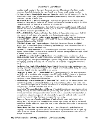 Map GPS Coordinates - GPS Map Coordinates - GPSCoordinates Map 102
Global Mapper User's Manual
specified sample spacing for the export, the sample spacing will be adjusted to be slightly smaller
rather than the default of adjusting the export bounds up to the next sample spacing boundary.
• Use Current Screen Bounds by Default when Exporting - if checked, this option specifies that the
default choice on the Export Bounds tab when exporting should be to use the current screen bounds
rather than exporting all loaded data.
• BIL Format: Ask if16-bit Files are Imagery - if checked,this option will cause the user to be
prompted to choose whether 16-bit BIL files that are encountered are elevation or imagery files. If not
checked,any 16-bit BIL files will be assumed to be elevation files.
• DGN: Import Cells as Point Features - if checked,this option causes cell features in DGN v8 and
later files that have an associated point location to just be loaded as a single point feature rather than
the collection of features specified by the cell.
• DGN: Add DGN Color Number to Feature Description - if checked, this option causes the DGN
color number for each feature to be appended to the feature description/level number.
• DXF/DWG: Import INSERT entities as point features - if checked,this option specifies that the
content of INSERT entities (i.e. blocks) in DXF and DWG files should be loaded as a single point
feature at the location of the INSERT.
• DXF/DWG: Create NewTypes from Layers - if checked,this option will cause new Global
Mapper types to automatically be created for every DXF/DWG layer name encountered for which a
Global Mapper type does not already exist.
• Show Pixel Location in Status Bar - if checked, this option causes the native pixel location of the
topmost raster or gridded elevation file to be displayed in the status bar as you move the cursor around
in addition to the color and/or elevation data.
• Use DOS Character Set for Default Label Fonts - if checked,this option specifies that default
display label fonts should use the OEM character set (code page 437) rather than the ANSI character
set (code page 1252). This option can be helpful if you are having problem with accented characters
not displaying correctly from some data sets (those data sets encoded in code page 437 rather than
1252).
• Use Path to First Loaded File as Default Export Path - if checked, this option specifies that when
exporting a new file, the default export path will be the path of the first loaded file during this session
rather than the path to the last exported file in any session.
• Use CR/LF in World Files (TFW) Instead ofLF - if checked, this specifies that lines in generated
world files will be terminated using a carriage return (CR) and linefeed (LF) character as is customary
on Windows systems rather than just a LF character. Use this if your world files are not being
recognized by your Windows-based applications.
• Automatically Create Backup Copies of Workspace Files - if checked, this option will cause your
current workspace file to automatically be backed up every so often (i.e. after so many vector edits,
etc.). These backup copies will be created in the same folder as the workspace file and have the suffix
"auto_backupX", where X is a number from 0 to 9.
• Lock Active Workspace File to Prevent Sharing - if checked, this option prevents other users from
opening and using the same workspace file that you are using while you have it open. This is useful in
network environments where you don't want one person's work to accidentally overwrite anothers. If
you try to open a locked workspace,it will automatically be opened in read-only mode, which will
prevent you from overwriting the original workspace file when saving.
• Center on Cursor when Zooming with Mouse Wheel - when this option is checked (or when
holding down Ctrl) and you rotate the mouse wheel over the map, the map will zoom in and out and
maintain the location under your cursor at the same location rather than just zooming in and out on the
current screen center.
• Export: Keep Pixel ifany Part is Inside Crop Area - when this option is checked and you are
cropping a raster/elevation export to a selected area feature,an exported pixel/cell will be kept if any
corner of that cell is within the crop area rather than the default requirement of the center of the cell
being in the crop area.
 