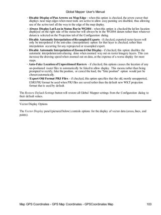 Map GPS Coordinates - GPS Map Coordinates - GPSCoordinates Map 103
Global Mapper User's Manual
• Disable Display ofPan Arrows on Map Edge - when this option is checked, the arrow cursor that
displays near map edges when most tools are active to allow easy panning are disabled, thus allowing
use of the active tool all the way to the edge of the map display.
• Always Display Lat/Lon in Status Bar in WGS84 - when this option is checked the lat/lon location
displayed on the right side of the status bar will always be in the WGS84 datum rather than whatever
datum is selected on the Projection tab of the Configuration dialog.
• Disable Automatic Interpolation ofResampled Exports - if checked,exported raster layers will
only be interpolated if the anti-alias (interpolation) option for that layer is checked, rather than
interpolation occurring for any reprojected or resampled export.
• Disable Automatic Interpolation ofZoomed-Out Display - if checked, this option disables the
automatic interpolation/anti-aliasing done when zoomed way out on raster/imagery layers. This can
increase the drawing speed when zoomed out on data, at the expense of a worse display for most
maps.
• Auto-Fake Location ofUnpositioned Rasters - if checked, this options causes the location of any
un-positioned raster files to automatically be faked to allow display. This means rather than being
prompted to rectify, fake the position, or cancelthe load, the "fake position" option would just be
chosen automatically.
• Export Old Format PRJ Files - if checked, this option specifies that the old, mostly unsupported,
ESRI PRJ format be used when PRJ files are saved rather than the default new WKT projection
format that is used by default.
The Restore Default Settings button will restore all Global Mapper settings from the Configuration dialog to
their default values.
Vector Display Options
The Vector Display panel(pictured below) controls options for the display of vector data (areas,lines, and
points).
 