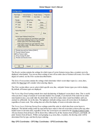 Map GPS Coordinates - GPS Map Coordinates - GPSCoordinates Map 104
Global Mapper User's Manual
The Render section contains the settings for which types of vector features (areas,lines, or points) are to be
displayed when loaded. You can use these settings to turn off an entire class of features all at once. For a finer
degree of control, see the Filter section described below.
The Select From section contains the settings which determine which vector object types (i.e. areas,lines,
points) the Pick Tool will consider when selecting objects.
The Filter section allows you to select which specific area,line, and point feature types you wish to display.
By default, all feature types are displayed.
The Vector Map Detail setting controls how much decluttering of displayed vector data is done. This is useful
when you have a large of amount of vector data loaded. For example, if you had all of the roads for an entire
state loaded at once, you could slide the detail slider to the left to make minor roads been hidden until you
zoomed in sufficiently far on the data. The rightmost (default) setting causes all vector data to be displayed
regardless of zoom scale. This setting does not affect the display of raster or elevation data sets.
The Vector Layer Ordering During Draw settings control the order in which data from vector layers is
displayed. The default setting (order by type before layer order) is that all vector data is drawn after any other
loaded raster or elevation data, regardless of how the vector layers are ordered in the Overlay Control Center.
All area features from all layers will be drawn first, followed by all line features from all layers, and finally all
point features from all layers. Within each grouping (e.g. areas,lines, or points), the drawing order will be
determined first by type, and then by layer ordering.
 