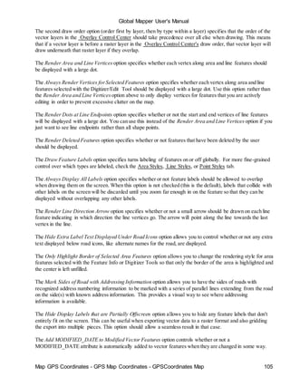 Map GPS Coordinates - GPS Map Coordinates - GPSCoordinates Map 105
Global Mapper User's Manual
The second draw order option (order first by layer, then by type within a layer) specifies that the order of the
vector layers in the Overlay Control Center should take precedence over all else when drawing. This means
that if a vector layer is before a raster layer in the Overlay Control Center's draw order, that vector layer will
draw underneath that raster layer if they overlap.
The Render Area and Line Vertices option specifies whether each vertex along area and line features should
be displayed with a large dot.
The Always Render Vertices forSelected Features option specifies whether each vertex along area and line
features selected with the Digitizer/Edit Tool should be displayed with a large dot. Use this option rather than
the Render Area and Line Vertices option above to only display vertices for features that you are actively
editing in order to prevent excessive clutter on the map.
The Render Dots at Line Endpoints option specifies whether or not the start and end vertices of line features
will be displayed with a large dot. You can use this instead of the Render Area and Line Vertices option if you
just want to see line endpoints rather than all shape points.
The Render Deleted Features option specifies whether or not features that have been deleted by the user
should be displayed.
The Draw Feature Labels option specifies turns labeling of features on or off globally. For more fine-grained
control over which types are labeled, check the Area Styles, Line Styles, or Point Styles tab.
The Always Display All Labels option specifies whether or not feature labels should be allowed to overlap
when drawing them on the screen. When this option is not checked (this is the default), labels that collide with
other labels on the screen will be discarded until you zoom far enough in on the feature so that they can be
displayed without overlapping any other labels.
The Render Line Direction Arrow option specifies whether or not a small arrow should be drawn on each line
feature indicating in which direction the line vertices go. The arrow will point along the line towards the last
vertex in the line.
The Hide Extra Label Text Displayed Under Road Icons option allows you to control whether or not any extra
text displayed below road icons, like alternate names for the road, are displayed.
The Only Highlight Border of Selected Area Features option allows you to change the rendering style for area
features selected with the Feature Info or Digitizer Tools so that only the border of the area is highlighted and
the center is left unfilled.
The Mark Sides of Road with Addressing Information option allows you to have the sides of roads with
recognized address numbering information to be marked with a series of parallel lines extending from the road
on the side(s) with known address information. This provides a visual way to see where addressing
information is available.
The Hide Display Labels that are Partially Offscreen option allows you to hide any feature labels that don't
entirely fit on the screen. This can be useful when exporting vector data to a raster format and also gridding
the export into multiple pieces. This option should allow a seamless result in that case.
The Add MODIFIED_DATE to Modified Vector Features option controls whether or not a
MODIFIED_DATE attribute is automatically added to vector features when they are changed in some way.
 