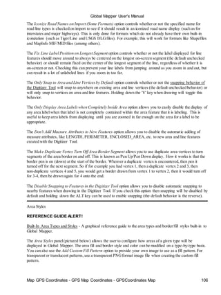 Map GPS Coordinates - GPS Map Coordinates - GPSCoordinates Map 106
Global Mapper User's Manual
The Iconize Road Names on Import (Some Formats) option controls whether or not the specified name for
road line types is checked on import to see if it should result in an iconized road name display (such as for
interstates and major highways). This is only done for formats which do not already have their own built-in
iconization (such as Tiger/Line and USGS DLGfiles). For example, this will work for formats like Shapefiles
and MapInfo MIF/MID files (among others).
The Fix Line Label Position on Longest Segment option controls whether or not the label displayed for line
features should move around to always be centered on the longest on-screen segment (the default unchecked
behavior) or should remain fixed on the center of the longest segment of the line, regardless of whether it is
on-screen or not. Checking this can prevent your line labels from jumping around as you zoom in and out, but
can result in a lot of unlabeled lines if you zoom in too far.
The Only Snap to Area and Line Verticesby Default option controls whether or not the snapping behavior of
the Digitizer Tool will snap to anywhere on existing area and line vertices (the default unchecked behavior) or
will only snap to vertices on area and line features. Holding down the 'V' key when drawing will toggle this
behavior.
The Only Display Area Labelswhen Completely Inside Area option allows you to easily disable the display of
any area label when that label is not completely contained within the area feature that it is labeling. This is
useful to keep area labels from displaying until you are zoomed in far enough on the area for a label to be
appropriate.
The Don't Add Measure Attributes to New Features option allows you to disable the automatic adding of
measure attributes, like LENGTH, PERIMETER, ENCLOSED_AREA, etc. to new area and line features
created with the Digitizer Tool.
The Make Duplicate Vertex Turn Off Area Border Segment allows you to use duplicate area vertices to turn
segments of the area border on and off. This is known as Pen Up/Pen Down display. How it works is that the
border pen is on (down) at the start of the border. Whenver a duplicate vertex is encountered, then pen it
turned off for the next segment. So if for example you had vertex 1, then a duplicate vertex 2 and 3, then
non-duplicate vertices 4 and 5, you would get a border drawn from vertex 1 to vertex 2, then it would turn off
for 3-4, then be drawn again for 4 onto the end.
The Disable Snapping to Features in the Digitizer Tool option allows you to disable automatic snapping to
nearby features when drawing in the Digitizer Tool. If you check this option then snapping will be disabled by
default and holding down the ALT key can be used to enable snapping (the default behavior is the reverse).
Area Styles
REFERENCE GUIDE ALERT!
Built-In Area Types and Styles - A graphical reference guide to the area types and border/fill styles built-in to
Global Mapper.
The Area Styles panel(pictured below) allows the user to configure how areas of a given type will be
displayed in Global Mapper. The area fill and border style and color can be modified on a type-by-type basis.
You can also use the Add CustomFill Pattern option to provide your own image to use as a fill pattern. For
transparent or translucent patterns, use a transparent PNGformat image file when creating the custom fill
pattern.
 