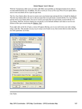 Map GPS Coordinates - GPS Map Coordinates - GPSCoordinates Map 107
Global Mapper User's Manual
With the Transparency slider users can make solid filled areas partially see-through (translucent) in order to
see data underneath the area. In addition, the Show Labels for Areas of This Type When Present option allows
users to turn area labels off on a type-by-type basis.
The New Type button allows the user to create a new area feature type and specify how it should be displayed.
The Edit Type button allows the user to edit area types that were previously created with the New Type button,
and the Delete Type button allows the user to remove area types that were previously created with the New
Type button. With the Attributes button you can specify a set of default attributes and values to use for new
features of this type created using the Digitizer Tool.
If you right click on the list of types, a menu will appear allowing you to save and restore your style settings
using a style file. This provides an easy way to setup a set of styles to use, then restore them at a later date for
use with a particular set of data.
Line Styles
 