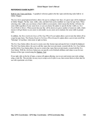 Map GPS Coordinates - GPS Map Coordinates - GPSCoordinates Map 108
Global Mapper User's Manual
REFERENCE GUIDE ALERT!
Built-In Line Types and Styles - A graphical reference guide to the line types and drawing styles built-in to
Global Mapper.
The Line Styles panel (pictured below) allows the user to configure how lines of a given type will be displayed
in Global Mapper. The line style, width, color, and label font can be modified on a type-by-type basis. When
selecting a line width, you can choose a fixed width in screen pixels, which means that the line will draw the
same width regardless of your zoom level, or you can choose the option to specify the line width as a New
Fixed Width in Meters. When you do that your line will be drawn at a given number of meters in width, which
means it will get thicker as you zoom in and smaller as you zoom out to maintain the same width in ground
units.
In addition, the Show Labels forLines of This Type When Present option allows users to turn line labels off on
a type-by-type basis. The Display Roads As Fat Lines When Zoomed In option allows users to turn on/off the
"fattening" of road lines when zoom in tight on them.
The New Type button allows the user to create a new line feature type and specify how it should be displayed.
The Edit Type button allows the user to edit line types that were previously created with the New Type button,
and the Delete Type button allows the user to remove line types that were previously created with the New
Type button. With the Attributes button you can specify a set of default attributes and values to use for new
features of this type created using the Digitizer Tool.
If you right click on the list of types, a menu will appear allowing you to save and restore your style settings
using a style file. This provides an easy way to setup a set of styles to use, then restore them at a later date for
use with a particular set of data.
 