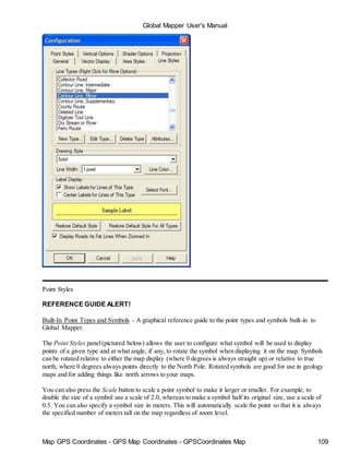 Map GPS Coordinates - GPS Map Coordinates - GPSCoordinates Map 109
Global Mapper User's Manual
Point Styles
REFERENCE GUIDE ALERT!
Built-In Point Types and Symbols - A graphical reference guide to the point types and symbols built-in to
Global Mapper.
The Point Styles panel(pictured below) allows the user to configure what symbol will be used to display
points of a given type and at what angle, if any, to rotate the symbol when displaying it on the map. Symbols
can be rotated relative to either the map display (where 0 degrees is always straight up) or relative to true
north, where 0 degrees always points directly to the North Pole. Rotated symbols are good for use in geology
maps and for adding things like north arrows to your maps.
You can also press the Scale button to scale a point symbol to make it larger or smaller. For example, to
double the size of a symbol use a scale of 2.0, whereas to make a symbol half its original size, use a scale of
0.5. You can also specify a symbol size in meters. This will automatically scale the point so that it is always
the specified number of meters tall on the map regardless of zoom level.
 