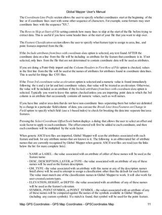 Global Mapper User's Manual
Map GPS Coordinates - GPS Map Coordinates - GPSCoordinates Map 11
The Coordinate Line Prefix section allows the user to specify whether coordinates start at the beginning of the
line or if coordinate lines start with some other sequence of characters. For example, some formats may start
coordinate lines with the sequence "XY,".
The Rows to Skip at Start of File setting controls how many lines to skip at the start of the file before trying to
extract data. This is useful if you have some header lines at the start of your file that you want to skip over.
The Feature Classification section allows the user to specify what feature type to assign to area,line, and
point features imported from the file.
If the Include attributes fromlines with coordinate data option is selected, any text found AFTER the
coordinate data on a line from the file will be including as attribute for the feature that coordinate is in. If not
selected, only lines from the file that are not determined to contain coordinate data will be used as attributes.
If you are doing a Point Only import and the Column Headers in First Row of File option is checked, values
in the first line from the file will be used at the names of attributes for attributes found in coordinate data lines.
This is useful for things like CSV files.
If the Treat 3rd coordinate value aselevation option is selected and a numeric value is found immediately
following the x and y (or lat and lon) coordinate values, that value will be treated as an elevation. Otherwise,
the value will be included as an attribute if the Include attributesfromlines with coordinate data option is
selected. Typically you want to leave this option checked unless you are importing point data in which the 3rd
column is an attribute that occasionally contains all numeric values, such as well names.
If you have line and/or area data that do not have non-coordinate lines separating them but rather are delimited
by a change in a particular field/column of data, you can use the Break Line/Area Features on Change in
Field option to specify which field (use a 1-based index) to check for breaking the data into separate line/area
features.
Pressing the Select Coordinate Offset/Scale button displays a dialog that allows the user to select an offset and
scale factor to apply to each coordinate. The offset entered will first be added to each coordinate, and then
each coordinate will be multiplied by the scale factor.
When generic ASCII text files are imported, Global Mapper will scan the attributes associated with each
feature and look for any attribute names that are known to it. The following is an abbreviated list of attribute
names that are currently recognized by Global Mapper when generic ASCII text files are read (see the links
below the list for more complete lists):
• NAME or LABEL - the value associated with an attribute of either of these names will be used as the
feature name.
• DESC, DESCRIPTION,LAYER,or TYPE - the value associated with an attribute of any of these
names will be used as the feature description.
• GM_TYPE - the value associated with an attribute with this name or any of the description names
listed above will be used to attempt to assign a classification other than the default for each feature.
The value must match one of the classification names in Global Mapper to work. It will also work for
user-created custom types.
• ELEVATION,HEIGHT, or DEPTH - the value associated with an attribute of any of these names
will be used as the feature's elevation.
• SYMBOL, POINT SYMBOL,or POINT_SYMBOL - the values associated with an attribute of any
of these names will be compared against the names of the symbols available in Global Mapper
(including any custom symbols). If a match is found, that symbol will be used for the point feature.
 