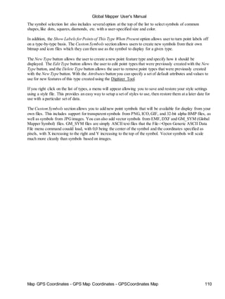 Map GPS Coordinates - GPS Map Coordinates - GPSCoordinates Map 110
Global Mapper User's Manual
The symbol selection list also includes severaloption at the top of the list to select symbols of common
shapes,like dots, squares,diamonds, etc. with a user-specified size and color.
In addition, the Show Labels forPointsof This Type When Present option allows user to turn point labels off
on a type-by-type basis. The CustomSymbols section allows users to create new symbols from their own
bitmap and icon files which they can then use as the symbol to display for a given type.
The New Type button allows the user to create a new point feature type and specify how it should be
displayed. The Edit Type button allows the user to edit point types that were previously created with the New
Type button, and the Delete Type button allows the user to remove point types that were previously created
with the New Type button. With the Attributes button you can specify a set of default attributes and values to
use for new features of this type created using the Digitizer Tool.
If you right click on the list of types, a menu will appear allowing you to save and restore your style settings
using a style file. This provides an easy way to setup a set of styles to use, then restore them at a later date for
use with a particular set of data.
The CustomSymbols section allows you to add new point symbols that will be available for display from your
own files. This includes support for transparent symbols from PNG, ICO,GIF, and 32-bit alpha BMP files, as
well as symbols from JPGimages. You can also add vector symbols from EMF, DXF and GM_SYM (Global
Mapper Symbol) files. GM_SYM files are simply ASCII text files that the File->Open Generic ASCII Data
File menu command couuld load, with 0,0 being the center of the symbol and the coordinates specified as
pixels, with X increasing to the right and Y increasing to the top of the symbol. Vector symbols will scale
much more cleanly than symbols based on images.
 