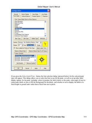 Map GPS Coordinates - GPS Map Coordinates - GPSCoordinates Map 111
Global Mapper User's Manual
If you press the Select Label Font... button, the font selection dialog (pictured below) for the selected point
type will appear. This dialog allows you to select the font to use for the point, as well as set up other label
display options for the point, including where to position the label relative to the point, what angle (if any) to
rotate point labels at, how to fill the background for the labels, and whether or not to display the labels at a
fixed height in ground units rather than a fixed font size in pixels.
 