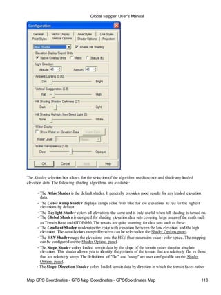 Map GPS Coordinates - GPS Map Coordinates - GPSCoordinates Map 113
Global Mapper User's Manual
The Shader selection box allows for the selection of the algorithm used to color and shade any loaded
elevation data. The following shading algorithms are available:
• The Atlas Shader is the default shader. It generally provides good results for any loaded elevation
data.
• The Color Ramp Shader displays ramps color from blue for low elevations to red for the highest
elevations by default.
• The Daylight Shader colors all elevations the same and is only useful when hill shading is turned on.
• The Global Shader is designed for shading elevation data sets covering large areas of the earth such
as Terrain Base and GTOPO30. The results are quite stunning for data sets such as these.
• The Gradient Shader moderates the color with elevation between the low elevation and the high
elevation. The actualcolors ramped between can be selected on the Shader Options panel.
• The HSV Shader maps the elevations onto the HSV (hue saturation value) color space. The mapping
can be configured on the Shader Options panel.
• The Slope Shader colors loaded terrain data by the slope of the terrain rather than the absolute
elevation. This shader allows you to identify the portions of the terrain that are relatively flat vs those
that are relatively steep. The definitions of "flat" and "steep" are user configurable on the Shader
Options panel.
• The Slope Direction Shader colors loaded terrain data by direction in which the terrain faces rather
 
