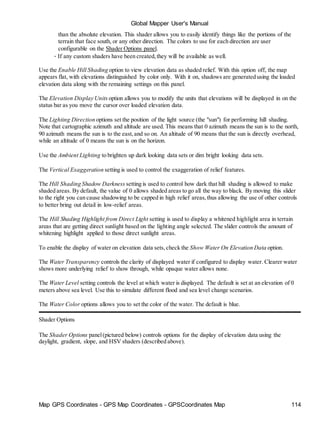Map GPS Coordinates - GPS Map Coordinates - GPSCoordinates Map 114
Global Mapper User's Manual
than the absolute elevation. This shader allows you to easily identify things like the portions of the
terrain that face south, or any other direction. The colors to use for each direction are user
configurable on the Shader Options panel.
• If any custom shaders have been created,they will be available as well.
Use the Enable Hill Shading option to view elevation data as shaded relief. With this option off, the map
appears flat, with elevations distinguished by color only. With it on, shadows are generated using the loaded
elevation data along with the remaining settings on this panel.
The Elevation Display Units option allows you to modify the units that elevations will be displayed in on the
status bar as you move the cursor over loaded elevation data.
The Lighting Direction options set the position of the light source (the "sun") for performing hill shading.
Note that cartographic azimuth and altitude are used. This means that 0 azimuth means the sun is to the north,
90 azimuth means the sun is to the east,and so on. An altitude of 90 means that the sun is directly overhead,
while an altitude of 0 means the sun is on the horizon.
Use the Ambient Lighting to brighten up dark looking data sets or dim bright looking data sets.
The Vertical Exaggeration setting is used to control the exaggeration of relief features.
The Hill Shading Shadow Darkness setting is used to control how dark that hill shading is allowed to make
shaded areas. By default, the value of 0 allows shaded areas to go all the way to black. By moving this slider
to the right you can cause shadowing to be capped in high relief areas,thus allowing the use of other controls
to better bring out detail in low-relief areas.
The Hill Shading Highlight from Direct Light setting is used to display a whitened highlight area in terrain
areas that are getting direct sunlight based on the lighting angle selected. The slider controls the amount of
whitening highlight applied to those direct sunlight areas.
To enable the display of water on elevation data sets,check the Show Water On Elevation Data option.
The Water Transparency controls the clarity of displayed water if configured to display water. Clearer water
shows more underlying relief to show through, while opaque water allows none.
The Water Level setting controls the level at which water is displayed. The default is set at an elevation of 0
meters above sea level. Use this to simulate different flood and sea level change scenarios.
The Water Color options allows you to set the color of the water. The default is blue.
Shader Options
The Shader Options panel(pictured below) controls options for the display of elevation data using the
daylight, gradient, slope, and HSV shaders (described above).
 