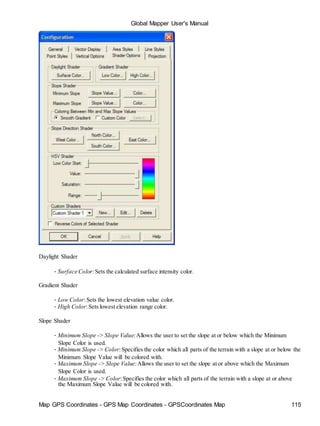 Map GPS Coordinates - GPS Map Coordinates - GPSCoordinates Map 115
Global Mapper User's Manual
Daylight Shader
• Surface Color:Sets the calculated surface intensity color.
Gradient Shader
• Low Color:Sets the lowest elevation value color.
• High Color:Sets lowest elevation range color.
Slope Shader
• Minimum Slope -> Slope Value:Allows the user to set the slope at or below which the Minimum
Slope Color is used.
• Minimum Slope -> Color:Specifies the color which all parts of the terrain with a slope at or below the
Minimum Slope Value will be colored with.
• Maximum Slope -> Slope Value:Allows the user to set the slope at or above which the Maximum
Slope Color is used.
• Maximum Slope -> Color:Specifies the color which all parts of the terrain with a slope at or above
the Maximum Slope Value will be colored with.
 