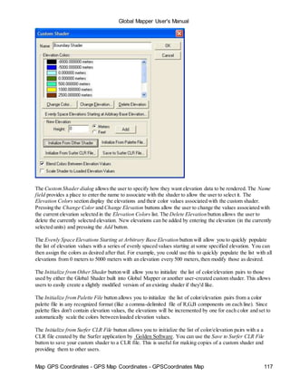 Map GPS Coordinates - GPS Map Coordinates - GPSCoordinates Map 117
Global Mapper User's Manual
The CustomShader dialog allows the user to specify how they want elevation data to be rendered. The Name
field provides a place to enter the name to associate with the shader to allow the user to select it. The
Elevation Colors section display the elevations and their color values associated with the custom shader.
Pressing the Change Color and Change Elevation buttons allow the user to change the values associated with
the current elevation selected in the Elevation Colors list. The Delete Elevation button allows the user to
delete the currently selected elevation. New elevations can be added by entering the elevation (in the currently
selected units) and pressing the Add button.
The Evenly Space Elevations Starting at Arbitrary Base Elevation button will allow you to quickly populate
the list of elevation values with a series of evenly spaced values starting at some specified elevation. You can
then assign the colors as desired after that. For example, you could use this to quickly populate the list with all
elevations from 0 meters to 5000 meters with an elevation every 500 meters,then modify those as desired.
The Initialize fromOther Shader button will allow you to initialize the list of color/elevation pairs to those
used by either the Global Shader built into Global Mapper or another user-created custom shader. This allows
users to easily create a slightly modified version of an existing shader if they'd like.
The Initialize fromPalette File button allows you to initialize the list of color/elevation pairs from a color
palette file in any recognized format (like a comma-delimited file of R,G,B components on each line). Since
palette files don't contain elevation values, the elevations will be incremented by one for each color and set to
automatically scale the colors between loaded elevation values.
The Initialize from Surfer CLR File button allows you to initialize the list of color/elevation pairs with a a
CLR file created by the Surfer application by Golden Software. You can use the Save to Surfer CLR File
button to save your custom shader to a CLR file. This is useful for making copies of a custom shader and
providing them to other users.
 