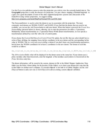 Map GPS Coordinates - GPS Map Coordinates - GPSCoordinates Map 119
Global Mapper User's Manual
Use the Projection pull-down menu to select the projection you wish to view the currently loaded data in. The
Geographic projection is really the absence of a projection. It is just a linear mapping of latitude/longitude to
a grid. For a good description of most of the other supported projection systems and a discussion of the
tradeoffs in using various projections, we suggest visiting
http://www.progonos.com/furuti/MapProj/Normal/TOC/cartTOC.html.
The Datum pull-down is used to select the datum to use in association with the projection. The most
commonly used datums are WGS84, NAD27, and NAD83. If you find that the datum that you need is not
available, you can use the Add Datum button to add your datum. When that button is pressed, the Create New
Datum dialog (pictured below) is shown, allowing you to enter the parameters for either a 3-parameter
Molodensky datum transformation or a 7-parameter Bursa-Wolfe datum transformation, or even specify a
transformation defined by a text file with a list of control points.
If you choose the CustomShift Based on Control Point File option, the text file that you select should have a
series of lines defining the mapping from a lat/lon coordinate in the new datum and the corresponding lat/lon
value in WGS84. This is a very easy way to define a datum if you don't know any transformation parameters,
but do know the WGS84 coordinates for at least 2 coordinates in the new datum. The format of each line
would be as follows:
deg_longitude_in_new_datum,deg_latitude_in_new_datum,deg_longitude_in_WGS84,deg_latitude_in_WGS
The Abbreviation field is what will be displayed for the datum name in the status bar. If your datum uses a
prime meridian other than Greenwich, enter the longitude of the meridian used (relative to Greenwich) in the
Prime Meridian entry box.
The datum information will be stored in the custom_datums.txt file in the Global Mapper Application Data
folder (see the Help->About dialog for the location of this folder), so to share your datums just copy that file
to that folder on another user's computer. If a needed ellipsoid is not built in to Global Mapper, use the Add
Ellipsoid button to add a new one or Edit Ellipsoid to edit an existing custom ellipsoid definition.
 