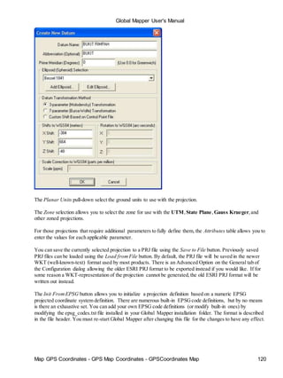 Map GPS Coordinates - GPS Map Coordinates - GPSCoordinates Map 120
Global Mapper User's Manual
The Planar Units pull-down select the ground units to use with the projection.
The Zone selection allows you to select the zone for use with the UTM,State Plane, Gauss Krueger,and
other zoned projections.
For those projections that require additional parameters to fully define them, the Attributes table allows you to
enter the values for each applicable parameter.
You can save the currently selected projection to a PRJ file using the Save to File button. Previously saved
PRJ files can be loaded using the Load fromFile button. By default, the PRJ file will be saved in the newer
WKT (well-known-text) format used by most products. There is an Advanced Option on the General tab of
the Configuration dialog allowing the older ESRI PRJ format to be exported instead if you would like. If for
some reason a WKT-representation of the projection cannot be generated,the old ESRI PRJ format will be
written out instead.
The Init FromEPSG button allows you to initialize a projection definition based on a numeric EPSG
projected coordinate system definition. There are numerous built-in EPSGcode definitions, but by no means
is there an exhaustive set. You can add your own EPSG code definitions (or modify built-in ones) by
modifying the epsg_codes.txt file installed in your Global Mapper installation folder. The format is described
in the file header. You must re-start Global Mapper after changing this file for the changes to have any effect.
 