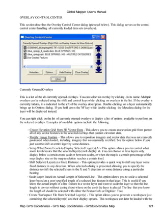 Map GPS Coordinates - GPS Map Coordinates - GPSCoordinates Map 121
Global Mapper User's Manual
OVERLAY CONTROL CENTER
This section describes the Overlay Control Center dialog (pictured below). This dialog serves as the central
control center handling all currently loaded data sets (overlays).
Currently Opened Overlays
This is a list of the all currently opened overlays. You can select an overlay by clicking on its name. Multiple
overlays can be selected using the shift and control keys while clicking on overlays in the list. If the overlay is
currently hidden, it is indicated to the left of the overlay description. Double-clicking on a layer automatically
brings up its Options dialog. If you hold down the 'M' key while double-clicking the Metadata dialog for the
layer will be displayed instead.
You can right click on the list of currently opened overlays to display a list of options available to perform on
the selected overlays. Examples of available options include the following:
• Create Elevation Grid from 3D Vector Data - This allows you to create an elevation grid from part or
all of any vector features in the selected overlays that contain elevation data.
• Modify Image Position - This allows you to reposition imagery and vector data that was not correctly
positioned when loaded, including imagery that was manually rectified. See the option below if you
just want to shift an entire layer by some distance.
• Setup What Zoom Levels to Display Selected Layer(s) At - This option allows you to control what
zoom levels/scales that the selected layer(s) will display at. You can choose to have layers only
display below a certain zoom scale or between scales,or when the map is a certain percentage of the
map display size or the map resolution reaches a certain level.
• Shift Selected Layer(s) a Fixed Distance - This option provides a quick way to shift any layer some
fixed distance in any direction. When selected a dialog is presented allowing you to specify the
distance to shift the selected layers in the X and Y direction or some distance along a particular
bearing.
• Scale Layer Based on Actual Length of Selected Line - This option allows you to scale a selected
layer based on a user-specified length of a selected line feature in that layer. This is useful if you
know the actual length of a line feature in a vector layer and want to scale the layer so that the line
length is correct without caring about where on the earth the layer is placed. The line that you know
the length of should be selected with either the Feature Info or Digitizer Tool.
• Create Workspace File from Selected Layer(s) - This option allows you to generate a workspace just
containing the selected layer(s) and their display options. This workspace can later be loaded with the
 