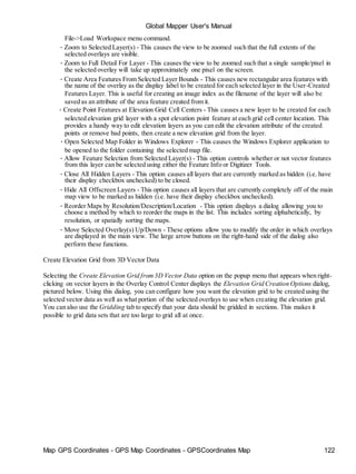 Map GPS Coordinates - GPS Map Coordinates - GPSCoordinates Map 122
Global Mapper User's Manual
File->Load Workspace menu command.
• Zoom to Selected Layer(s) - This causes the view to be zoomed such that the full extents of the
selected overlays are visible.
• Zoom to Full Detail For Layer - This causes the view to be zoomed such that a single sample/pixel in
the selected overlay will take up approximately one pixel on the screen.
• Create Area Features From Selected Layer Bounds - This causes new rectangular area features with
the name of the overlay as the display label to be created for each selected layer in the User-Created
Features Layer. This is useful for creating an image index as the filename of the layer will also be
saved as an attribute of the area feature created from it.
• Create Point Features at Elevation Grid Cell Centers - This causes a new layer to be created for each
selected elevation grid layer with a spot elevation point feature at each grid cell center location. This
provides a handy way to edit elevation layers as you can edit the elevation attribute of the created
points or remove bad points, then create a new elevation grid from the layer.
• Open Selected Map Folder in Windows Explorer - This causes the Windows Explorer application to
be opened to the folder containing the selected map file.
• Allow Feature Selection from Selected Layer(s) - This option controls whether or not vector features
from this layer can be selected using either the Feature Info or Digitizer Tools.
• Close All Hidden Layers - This option causes all layers that are currently marked as hidden (i.e. have
their display checkbox unchecked) to be closed.
• Hide All Offscreen Layers - This option causes all layers that are currently completely off of the main
map view to be marked as hidden (i.e. have their display checkbox unchecked).
• Reorder Maps by Resolution/Description/Location - This option displays a dialog allowing you to
choose a method by which to reorder the maps in the list. This includes sorting alphabetically, by
resolution, or spatially sorting the maps.
• Move Selected Overlay(s) Up/Down - These options allow you to modify the order in which overlays
are displayed in the main view. The large arrow buttons on the right-hand side of the dialog also
perform these functions.
Create Elevation Grid from 3D Vector Data
Selecting the Create Elevation Grid from3D Vector Data option on the popup menu that appears when right-
clicking on vector layers in the Overlay Control Center displays the Elevation Grid Creation Options dialog,
pictured below. Using this dialog, you can configure how you want the elevation grid to be created using the
selected vector data as well as what portion of the selected overlays to use when creating the elevation grid.
You can also use the Gridding tab to specify that your data should be gridded in sections. This makes it
possible to grid data sets that are too large to grid all at once.
 