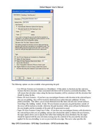 Map GPS Coordinates - GPS Map Coordinates - GPSCoordinates Map 123
Global Mapper User's Manual
The following options are also available when generating the grid:
• Use 3D Line Features as Constraints (i.e. Breaklines) - If this option is checked,any line and area
features that have elevation values associated with them will be treated as constraints/breaklines. This
will ensure that elevation values along the line/area boundary will be consistent with the elevation that
should be along the line.
• Flatten 3D Area Features - If you have any area/polygon features with elevation in the selected layers
that you are gridding, they will be treated as flattened areas rather than just additional 3D data
points/constraints. This allows you to create flattened areas like lakes and also nice terrain surfaces
from things like building models. If only 3D area features are present,any grid locations outside of
the areas will be marked as invalid, otherwise the grid locations within areas will just be flattened to
the area heights and the remainder of the grid will be generated as usual.
• Taper 3D Area Features Using Curve Value - If you have any area/polygon features with elevation in
the selected layers that you are gridding and you also checked the option to flatten 3D area features,
the taper option allows you to specify that rather than making the areas absolutely flat, the edges
should be tapered with the area elevation existing near the centroid of the area and the elevation
applied for the area dwindling to zero as you reach the area edge. The curve value specifies the
 