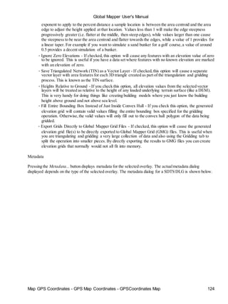 Map GPS Coordinates - GPS Map Coordinates - GPSCoordinates Map 124
Global Mapper User's Manual
exponent to apply to the percent distance a sample location is between the area centroid and the area
edge to adjust the height applied at that location. Values less than 1 will make the edge steepness
progressively greater (i.e. flatter at the middle, then steep edges), while values larger than one cause
the steepness to be near the area centroid and flatter towards the edges, while a value of 1 provides for
a linear taper. For example if you want to simulate a sand bunker for a golf course,a value of around
0.5 provides a decent simulation of a bunker.
• Ignore Zero Elevations - If checked, this option will cause any features with an elevation value of zero
to be ignored. This is useful if you have a data set where features with no known elevation are marked
with an elevation of zero.
• Save Triangulated Network (TIN) as a Vector Layer - If checked,this option will cause a separate
vector layer with area features for each 3D triangle created as part of the triangulation and gridding
process. This is known as the TIN surface.
• Heights Relative to Ground - If you check this option, all elevation values from the selected vector
layers will be treated as relative to the height of any loaded underlying terrain surface (like a DEM).
This is very handy for doing things like creating building models where you just know the building
height above ground and not above sea level.
• Fill Entire Bounding Box Instead of Just Inside Convex Hull - If you check this option, the generated
elevation grid will contain valid values filling the entire bounding box specified for the gridding
operation. Otherwise,the valid values will only fill out to the convex hull polygon of the data being
gridded.
• Export Grids Directly to Global Mapper Grid Files - If checked, this option will cause the generated
elevation grid file(s) to be directly exported to Global Mapper Grid (GMG) files. This is useful when
you are triangulating and gridding a very large collection of data and also using the Gridding tab to
split the operation into smaller pieces. By directly exporting the results to GMG files you can create
elevation grids that normally would not all fit into memory.
Metadata
Pressing the Metadata... button displays metadata for the selected overlay. The actualmetadata dialog
displayed depends on the type of the selected overlay. The metadata dialog for a SDTS DLG is shown below.
 